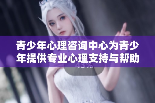 青少年心理咨询中心为青少年提供专业心理支持与帮助