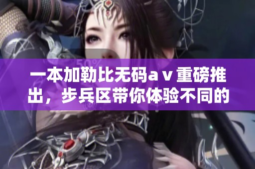 一本*****aⅴ重磅推出，步兵区带你体验不同的视觉盛宴
