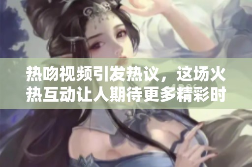 热吻视频引发热议，这场火热互动让人期待更多精彩时刻