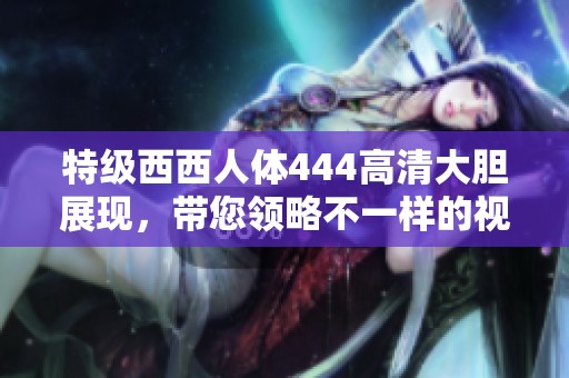特级西西人体444高清大胆展现，带您领略不一样的视觉盛宴