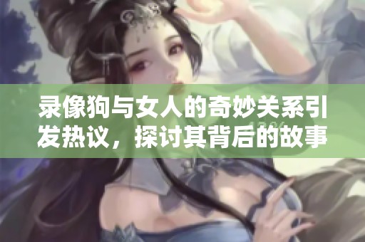 录像狗与女人的奇妙关系引发热议，探讨其背后的故事与意义
