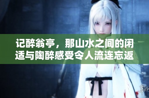 记醉翁亭，那山水之间的闲适与陶醉感受令人流连忘返