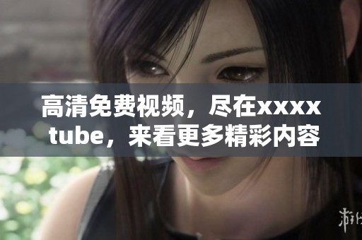 高清免费视频，尽在xxxx tube，来看更多精彩内容吧