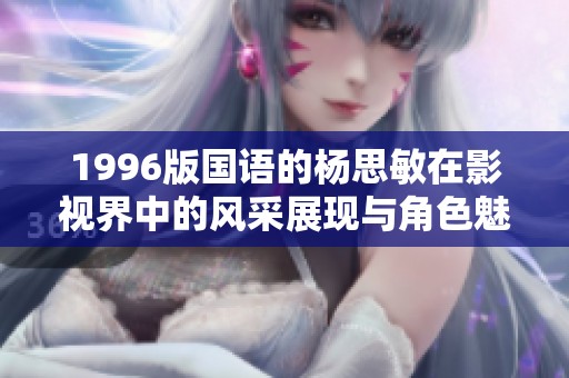 1996版国语的杨思敏在影视界中的风采展现与角色魅力解析