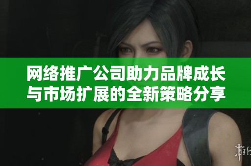 网络推广公司助力品牌成长与市场扩展的全新策略分享