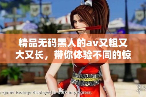 精品**黑人的**又粗又大又长，带你体验不同的惊喜与快感