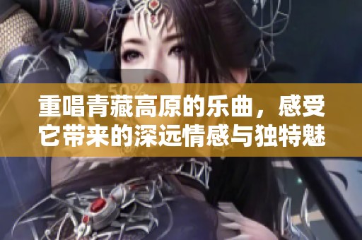 重唱青藏高原的乐曲，感受它带来的深远情感与独特魅力