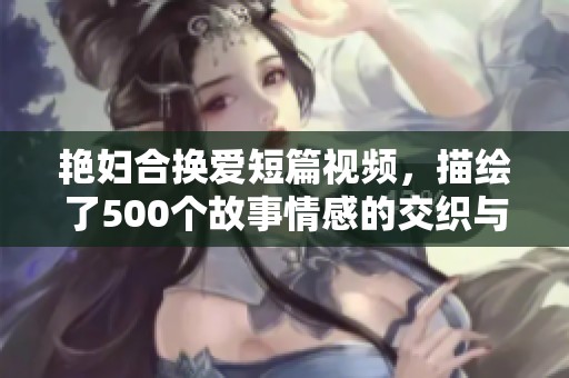 艳妇合换爱短篇视频，描绘了500个故事情感的交织与精致。