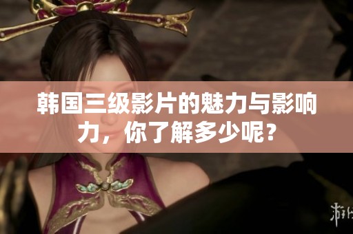 韩国三级影片的魅力与影响力，你了解多少呢？