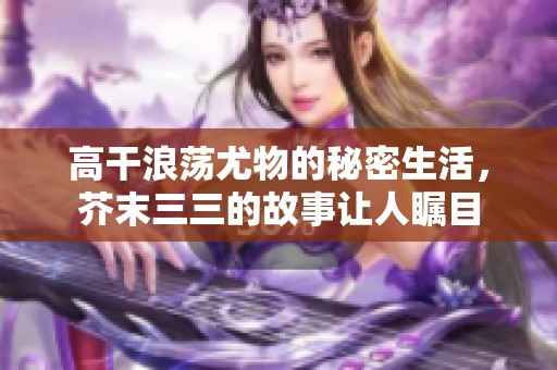 高干浪荡尤物的秘密生活，芥末三三的故事让人瞩目