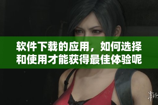 软件下载的应用，如何选择和使用才能获得最佳体验呢