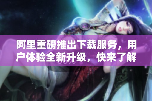 阿里重磅推出下载服务，用户体验全新升级，快来了解吧