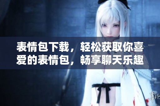 表情包下载，轻松获取你喜爱的表情包，畅享聊天乐趣！