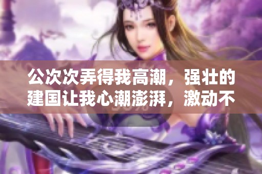 公次次弄得我高潮，强壮的建国让我心潮澎湃，激动不已