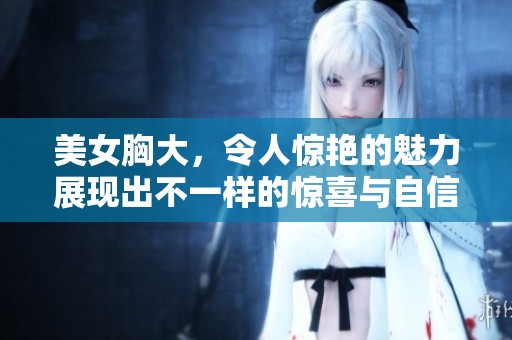 美女胸大，令人惊艳的魅力展现出不一样的惊喜与自信