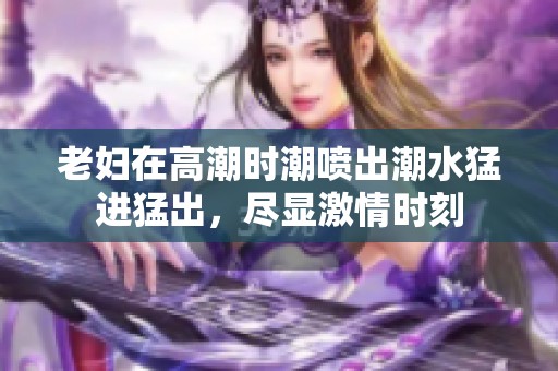 老妇在高潮时潮喷出潮水猛进猛出，尽显激情时刻