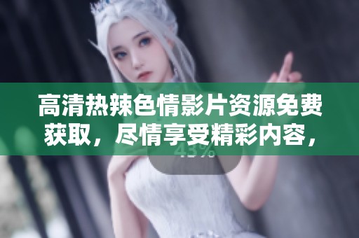 高清热辣**影片资源免费获取，尽情享受精彩内容，无需付费！