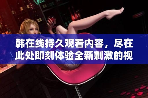 韩在线持久观看内容，尽在此处即刻体验全新刺激的视听盛宴。