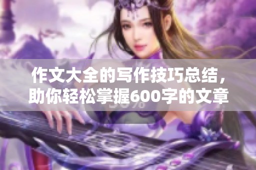 作文大全的写作技巧总结，助你轻松掌握600字的文章创作方法