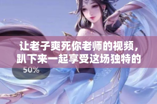让老子爽死你老师的视频，趴下来一起享受这场独特的体验