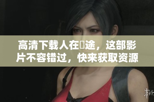 高清下载人在囧途，这部影片不容错过，快来获取资源吧！