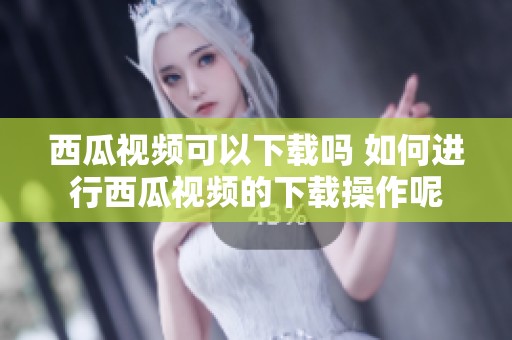 西瓜视频可以下载吗 如何进行西瓜视频的下载操作呢