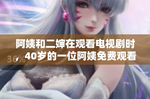阿姨和二婶在观看电视剧时，40岁的一位阿姨免费观看了精彩内容。