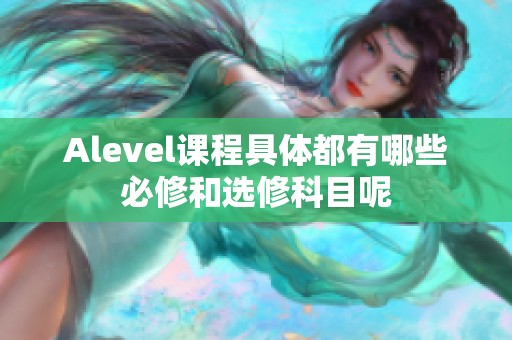 Alevel课程具体都有哪些必修和选修科目呢