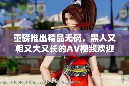 重磅推出精品**，黑人又粗又大又长的AV视频欢迎观看