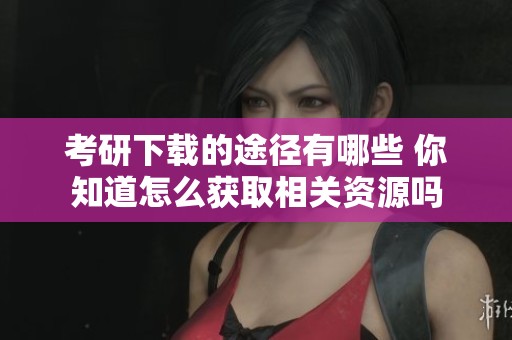 考研下载的途径有哪些 你知道怎么获取相关资源吗