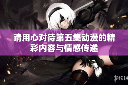 请用心对待第五集动漫的精彩内容与情感传递