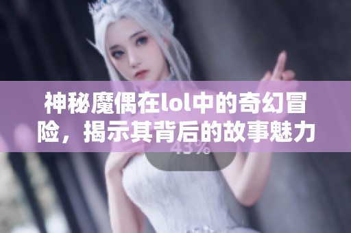 神秘魔偶在lol中的奇幻冒险，揭示其背后的故事魅力与秘密