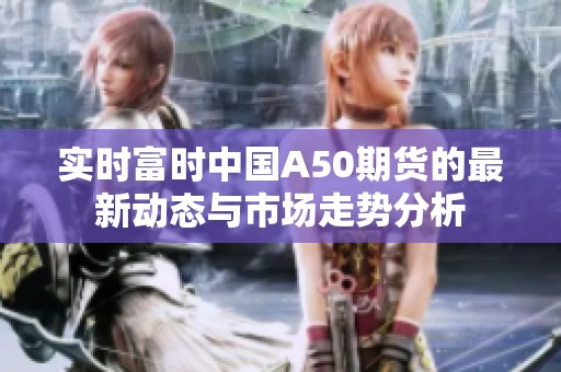 实时富时中国A50期货的最新动态与市场走势分析