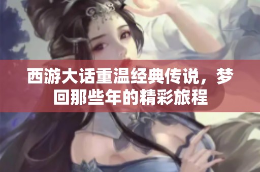 西游大话重温经典传说，梦回那些年的精彩旅程