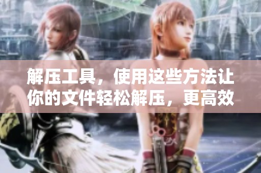 解压工具，使用这些方法让你的文件轻松解压，更高效便捷！