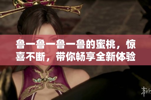 鲁一鲁一鲁一鲁的蜜桃，惊喜不断，带你畅享全新体验！