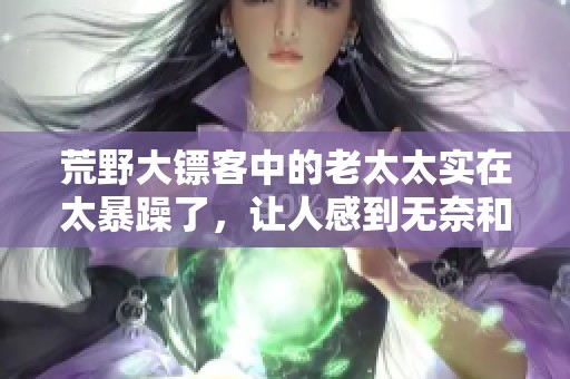 荒野大镖客中的老太太实在太暴躁了，让人感到无奈和惊讶