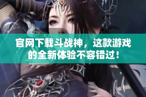 官网下载斗战神，这款游戏的全新体验不容错过！