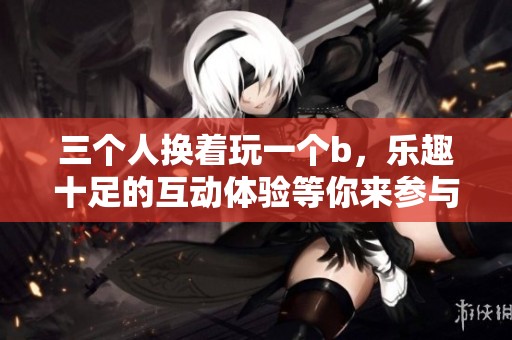 三个人换着玩一个b，乐趣十足的互动体验等你来参与
