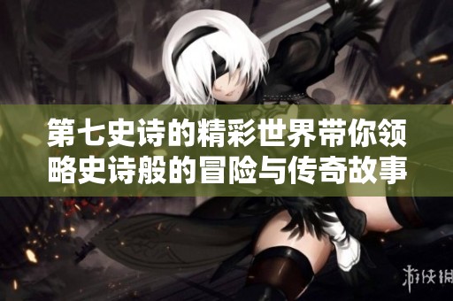 第七史诗的精彩世界带你领略史诗般的冒险与传奇故事