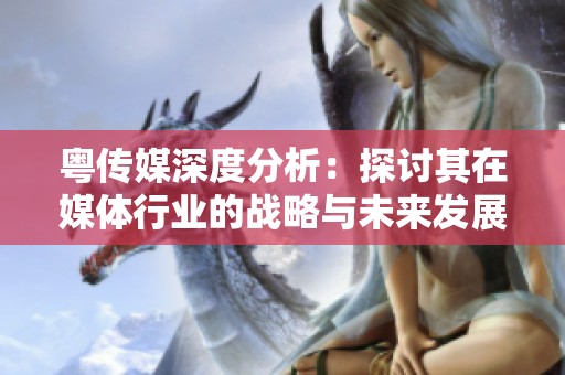 粤传媒深度分析：探讨其在媒体行业的战略与未来发展方向