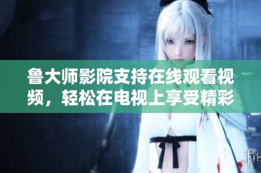 鲁大师影院支持在线观看视频，轻松在电视上享受精彩内容