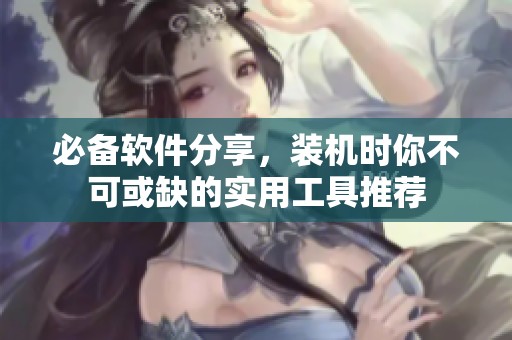 必备软件分享，装机时你不可或缺的实用工具推荐