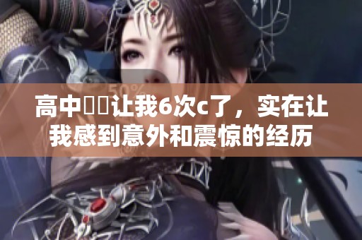 高中妺妺让我6次c了，实在让我感到意外和震惊的经历