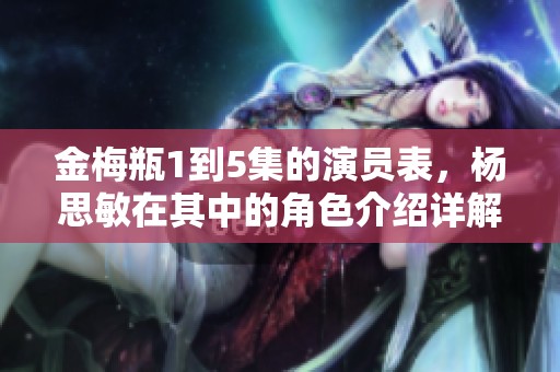 金梅瓶1到5集的演员表，杨思敏在其中的角色介绍详解
