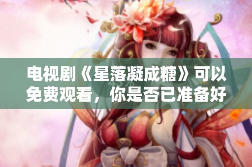 电视剧《星落凝成糖》可以免费观看，你是否已准备好观看？