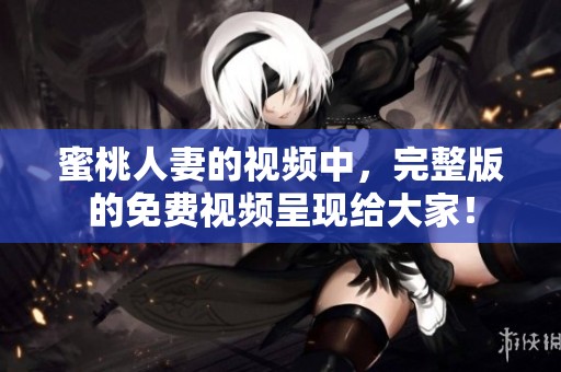蜜桃人妻的视频中，完整版的免费视频呈现给大家！