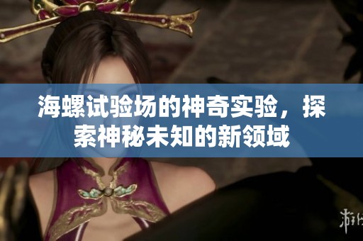 海螺试验场的神奇实验，探索神秘未知的新领域
