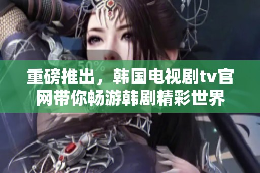 重磅推出，韩国电视剧tv官网带你畅游韩剧精彩世界