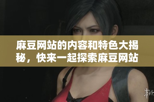 麻豆网站的内容和特色大揭秘，快来一起探索麻豆网站的魅力所在吧